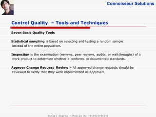 Connoisseur Solutions
Control Quality – Tools and Techniques
Seven Basic Quality Tools
Statistical sampling is based on selecting and testing a random sample
instead of the entire population.
Inspection is the examination (reviews, peer reviews, audits, or walkthroughs) of a
work product to determine whether it conforms to documented standards.
Approve Change Request Review – All approved change requests should be
reviewed to verify that they were implemented as approved
Pankaj Sharma - Mobile No -919810996356
 