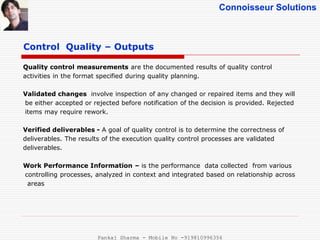 Connoisseur Solutions
Control Quality – Outputs
Quality control measurements are the documented results of quality control
activities in the format specified during quality planning.
Validated changes involve inspection of any changed or repaired items and they will
be either accepted or rejected before notification of the decision is provided. Rejected
items may require rework.
Verified deliverables - A goal of quality control is to determine the correctness of
deliverables. The results of the execution quality control processes are validated
deliverables.
Work Performance Information – is the performance data collected from various
controlling processes, analyzed in context and integrated based on relationship across
areas
Pankaj Sharma - Mobile No -919810996356
 