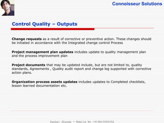 Connoisseur Solutions
Control Quality – Outputs
Change requests as a result of corrective or preventive action. These changes should
be initiated in accordance with the Integrated change control Process
Project management plan updates includes update to quality management plan
and the process improvement plan
Project documents that may be updated include, but are not limited to, quality
standards, Agreements , Quality audit report and change log supported with corrective
action plans.
Organization process assets updates includes updates to Completed checklists,
lesson learned documentation etc.
Pankaj Sharma - Mobile No -919810996356
 