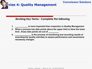 Connoisseur Solutions
Revising Key Terms : Complete the following
Exercise 4: Quality Management
1. ___________ is more important than inspection in Quality Management
2. When a process has data points above the upper limit or blow the lower
limit , those data points are out of _________
3. ______________ is the process of monitoring and recording results of
executing the quality activities to assess performance and recommend
necessary changes.
Pankaj Sharma - Mobile No -919810996356
 