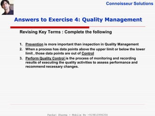 Connoisseur Solutions
Revising Key Terms : Complete the following
Answers to Exercise 4: Quality Management
1. Prevention is more important than inspection in Quality Management
2. When a process has data points above the upper limit or below the lower
limit , those data points are out of Control
3. Perform Quality Control is the process of monitoring and recording
results of executing the quality activities to assess performance and
recommend necessary changes.
Pankaj Sharma - Mobile No -919810996356
 