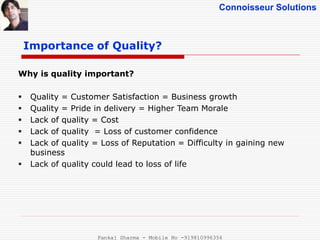Connoisseur Solutions
Importance of Quality?
Why is quality important?
 Quality = Customer Satisfaction = Business growth
 Quality = Pride in delivery = Higher Team Morale
 Lack of quality = Cost
 Lack of quality = Loss of customer confidence
 Lack of quality = Loss of Reputation = Difficulty in gaining new
business
 Lack of quality could lead to loss of life
Pankaj Sharma - Mobile No -919810996356
 
