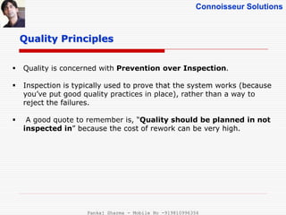 Connoisseur Solutions
 Quality is concerned with Prevention over Inspection.
 Inspection is typically used to prove that the system works (because
you’ve put good quality practices in place), rather than a way to
reject the failures.
 A good quote to remember is, “Quality should be planned in not
inspected in” because the cost of rework can be very high.
Quality Principles
Pankaj Sharma - Mobile No -919810996356
 