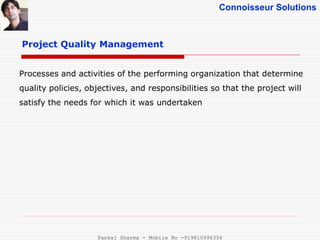 Connoisseur Solutions
Project Quality Management
Processes and activities of the performing organization that determine
quality policies, objectives, and responsibilities so that the project will
satisfy the needs for which it was undertaken
Pankaj Sharma - Mobile No -919810996356
 
