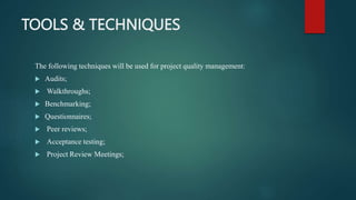 TOOLS & TECHNIQUES
The following techniques will be used for project quality management:
 Audits;
 Walkthroughs;
 Benchmarking;
 Questionnaires;
 Peer reviews;
 Acceptance testing;
 Project Review Meetings;
 