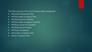 The following tools will be used for project quality management:
 PM Quality Management Plan;
 PM Deliverables Acceptance Plan;
 PM Quality Review Checklist;
 PM Deliverables Acceptance Checklist;
 PM Phase-exit Review Checklist;
 PM Quality Review Report;
 PM Project-End Report;
 Deliverables Acceptance Note;
 Project Acceptance Note;
 