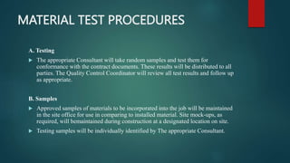 MATERIAL TEST PROCEDURES
A. Testing
 The appropriate Consultant will take random samples and test them for
conformance with the contract documents. These results will be distributed to all
parties. The Quality Control Coordinator will review all test results and follow up
as appropriate.
B. Samples
 Approved samples of materials to be incorporated into the job will be maintained
in the site office for use in comparing to installed material. Site mock-ups, as
required, will bemaintained during construction at a designated location on site.
 Testing samples will be individually identified by The appropriate Consultant.
 