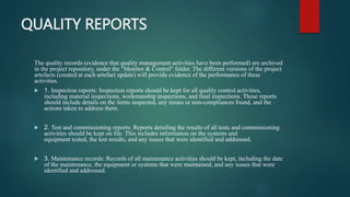 QUALITY REPORTS
The quality records (evidence that quality management activities have been performed) are archived
in the project repository, under the "Monitor & Control" folder. The different versions of the project
artefacts (created at each artefact update) will provide evidence of the performance of these
activities.
 1. Inspection reports: Inspection reports should be kept for all quality control activities,
including material inspections, workmanship inspections, and final inspections. These reports
should include details on the items inspected, any issues or non-compliances found, and the
actions taken to address them.
 2. Test and commissioning reports: Reports detailing the results of all tests and commissioning
activities should be kept on file. This includes information on the systems and
equipment tested, the test results, and any issues that were identified and addressed.
 3. Maintenance records: Records of all maintenance activities should be kept, including the date
of the maintenance, the equipment or systems that were maintained, and any issues that were
identified and addressed.
 