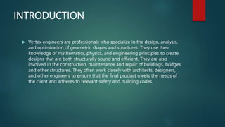 INTRODUCTION
 Vertex engineers are professionals who specialize in the design, analysis,
and optimization of geometric shapes and structures. They use their
knowledge of mathematics, physics, and engineering principles to create
designs that are both structurally sound and efficient. They are also
involved in the construction, maintenance and repair of buildings, bridges,
and other structures. They often work closely with architects, designers,
and other engineers to ensure that the final product meets the needs of
the client and adheres to relevant safety and building codes.
 