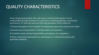 QUALITY CHARACTERISTICS
Vertex Engineering Quality Plan will ensure a uniform high quality level of
workmanship through all phases of construction, including planning, construction,
and turnover. To meet this goal, the following principles will be observed:
1) Ensure the highest level of quality by maintaining supervised controls and written
instructions governing Quality Control procedures and practices.
2) Establish clearly defined responsibility and authority for compliance.
3) Meet contractual requirements by conformance to Contract Documents and
applicable standards.
 