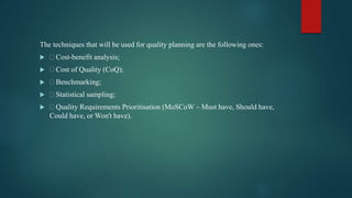 The techniques that will be used for quality planning are the following ones:
  Cost-benefit analysis;
  Cost of Quality (CoQ);
  Benchmarking;
  Statistical sampling;
  Quality Requirements Prioritisation (MoSCoW – Must have, Should have,
Could have, or Won't have).
 