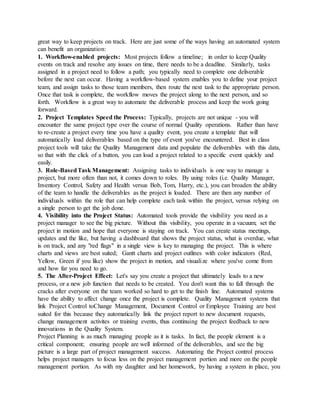 great way to keep projects on track. Here are just some of the ways having an automated system
can benefit an organization:
1. Workflow-enabled projects: Most projects follow a timeline; in order to keep Quality
events on track and resolve any issues on time, there needs to be a deadline. Similarly, tasks
assigned in a project need to follow a path; you typically need to complete one deliverable
before the next can occur. Having a workflow-based system enables you to define your project
team, and assign tasks to those team members, then route the next task to the appropriate person.
Once that task is complete, the workflow moves the project along to the next person, and so
forth. Workflow is a great way to automate the deliverable process and keep the work going
forward.
2. Project Templates Speed the Process: Typically, projects are not unique - you will
encounter the same project type over the course of normal Quality operations. Rather than have
to re-create a project every time you have a quality event, you create a template that will
automatically load deliverables based on the type of event you've encountered. Best in class
project tools will take the Quality Management data and populate the deliverables with this data,
so that with the click of a button, you can load a project related to a specific event quickly and
easily.
3. Role-BasedTask Management: Assigning tasks to individuals is one way to manage a
project, but more often than not, it comes down to roles. By using roles (i.e. Quality Manager,
Inventory Control, Safety and Health versus Bob, Tom, Harry, etc.), you can broaden the ability
of the team to handle the deliverables as the project is loaded. There are then any number of
individuals within the role that can help complete each task within the project, versus relying on
a single person to get the job done.
4. Visibility into the Project Status: Automated tools provide the visibility you need as a
project manager to see the big picture. Without this visibility, you operate in a vacuum; set the
project in motion and hope that everyone is staying on track. You can create status meetings,
updates and the like, but having a dashboard that shows the project status, what is overdue, what
is on track, and any "red flags" in a single view is key to managing the project. This is where
charts and views are best suited; Gantt charts and project outlines with color indicators (Red,
Yellow, Green if you like) show the project in motion, and visualize where you've come from
and how far you need to go.
5. The After-Project Effect: Let's say you create a project that ultimately leads to a new
process, or a new job function that needs to be created. You don't want this to fall through the
cracks after everyone on the team worked so hard to get to the finish line. Automated systems
have the ability to affect change once the project is complete. Quality Management systems that
link Project Control toChange Management, Document Control or Employee Training are best
suited for this because they automatically link the project report to new document requests,
change management activites or training events, thus continuing the project feedback to new
innovations in the Quality System.
Project Planning is as much managing people as it is tasks. In fact, the people element is a
critical component; ensuring people are well informed of the deliverables, and see the big
picture is a large part of project management success. Automating the Project control process
helps project managers to focus less on the project management portion and more on the people
management portion. As with my daughter and her homework, by having a system in place, you
 