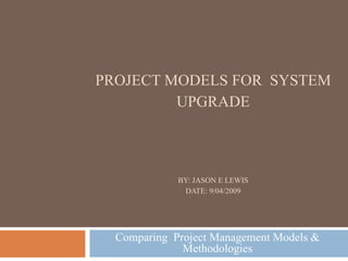 PROJECT MODELS FOR  SYSTEM UPGRADE BY: JASON E LEWIS DATE: 9/04/2009 Comparing  Project Management Models & Methodologies 