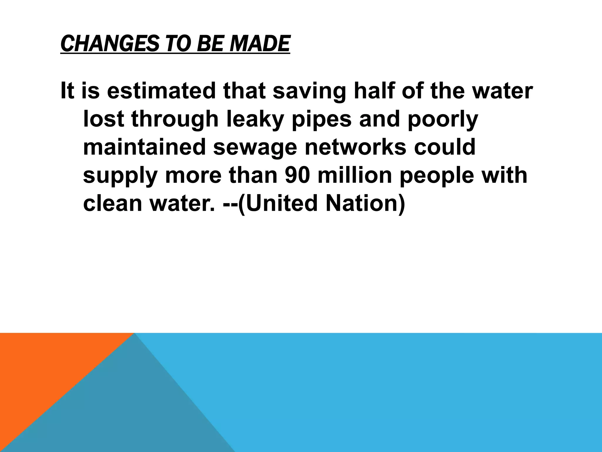 CHANGES TO BE MADE

It is estimated that saving half of the water
   lost through leaky pipes and poorly
   maintained sewage networks could
   supply more than 90 million people with
   clean water. --(United Nation)
 