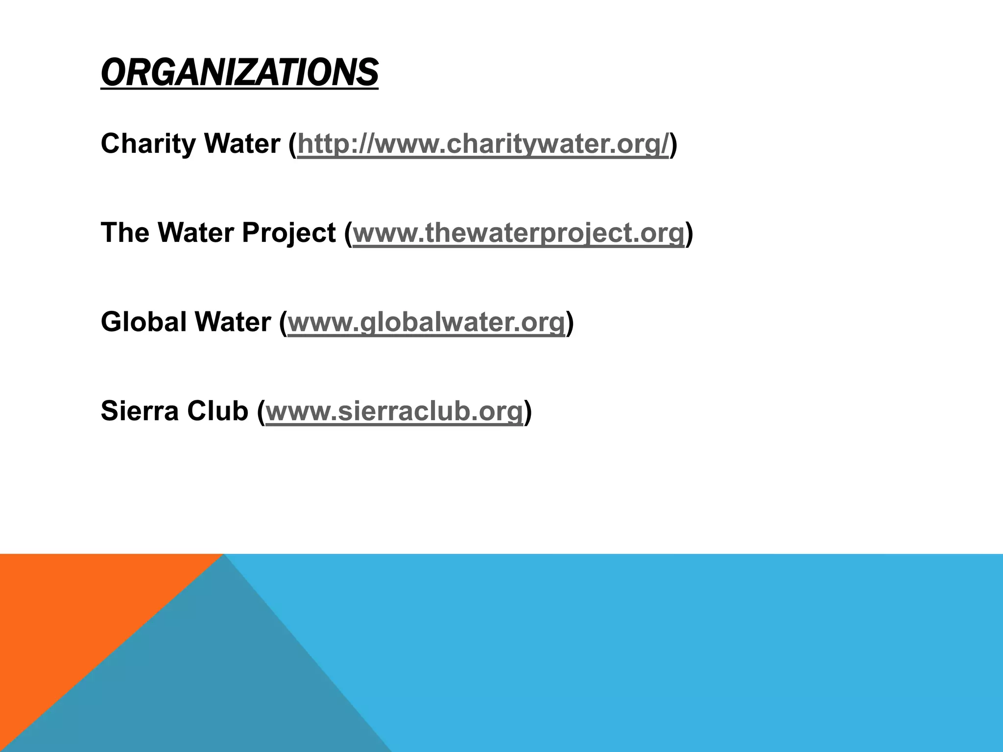 ORGANIZATIONS
Charity Water (http://www.charitywater.org/)


The Water Project (www.thewaterproject.org)


Global Water (www.globalwater.org)


Sierra Club (www.sierraclub.org)
 