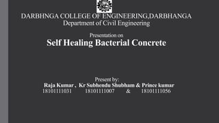 DARBHNGA COLLEGE OF ENGINEERING,DARBHANGA
Department of Civil Engineering
Presentation on
Self Healing Bacterial Concrete
Present by:
Raja Kumar , Kr Subhendu Shubham & Prince kumar
18101111031 18101111007 & 18101111056
 