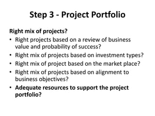 Step 3 - Project Portfolio
Right mix of projects?
• Right projects based on a review of business
  value and probability of success?
• Right mix of projects based on investment types?
• Right mix of project based on the market place?
• Right mix of projects based on alignment to
  business objectives?
• Adequate resources to support the project
  portfolio?
 
