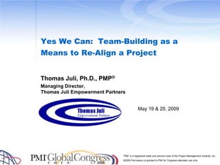 Yes We Can:  Team-Building as a Means to Re-Align a Project Thomas Juli, Ph.D., PMP® Managing Director, Thomas Juli Empowerment Partners 1 May 19 & 20, 2009 