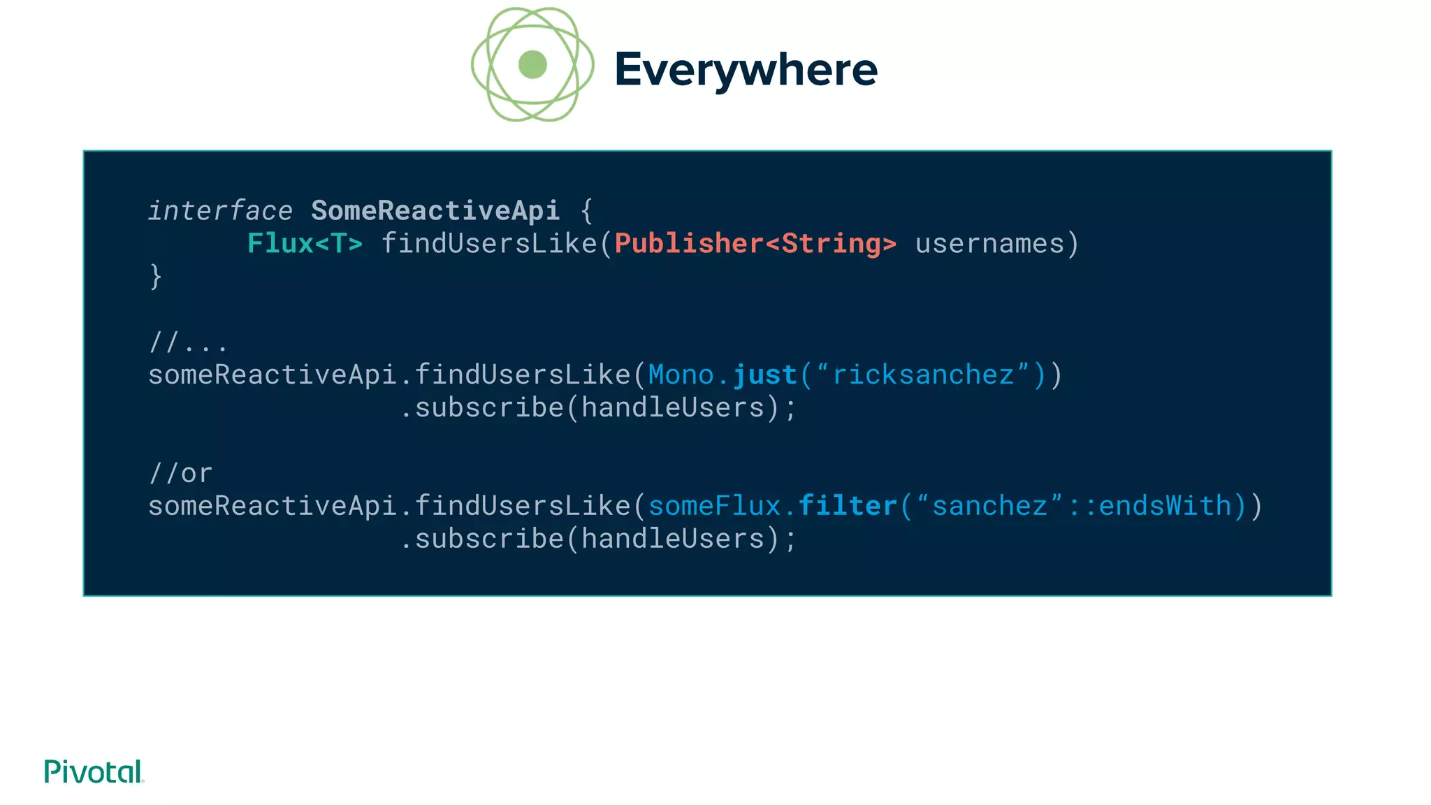 interface SomeReactiveApi {
Flux<T> findUsersLike(Publisher<String> usernames)
}
//...
someReactiveApi.findUsersLike(Mono.just(“ricksanchez”))
.subscribe(handleUsers);
//or
someReactiveApi.findUsersLike(someFlux.filter(“sanchez”::endsWith))
.subscribe(handleUsers);
Everywhere
 