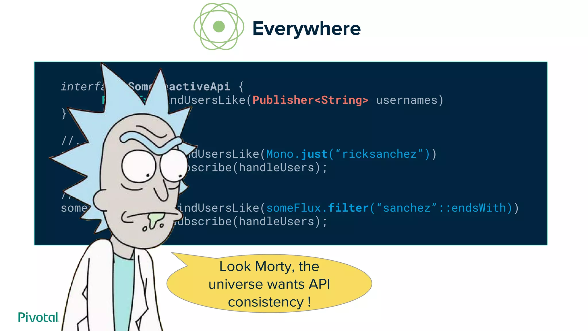 interface SomeReactiveApi {
Flux<T> findUsersLike(Publisher<String> usernames)
}
//...
someReactiveApi.findUsersLike(Mono.just(“ricksanchez”))
.subscribe(handleUsers);
//or
someReactiveApi.findUsersLike(someFlux.filter(“sanchez”::endsWith))
.subscribe(handleUsers);
Everywhere
Look Morty, the
universe wants API
consistency !
 