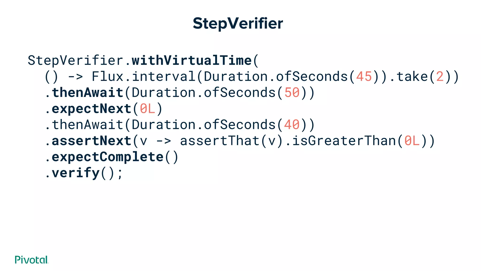 StepVerifier
StepVerifier.withVirtualTime(
() -> Flux.interval(Duration.ofSeconds(45)).take(2))
.thenAwait(Duration.ofSeconds(50))
.expectNext(0L)
.thenAwait(Duration.ofSeconds(40))
.assertNext(v -> assertThat(v).isGreaterThan(0L))
.expectComplete()
.verify();
 