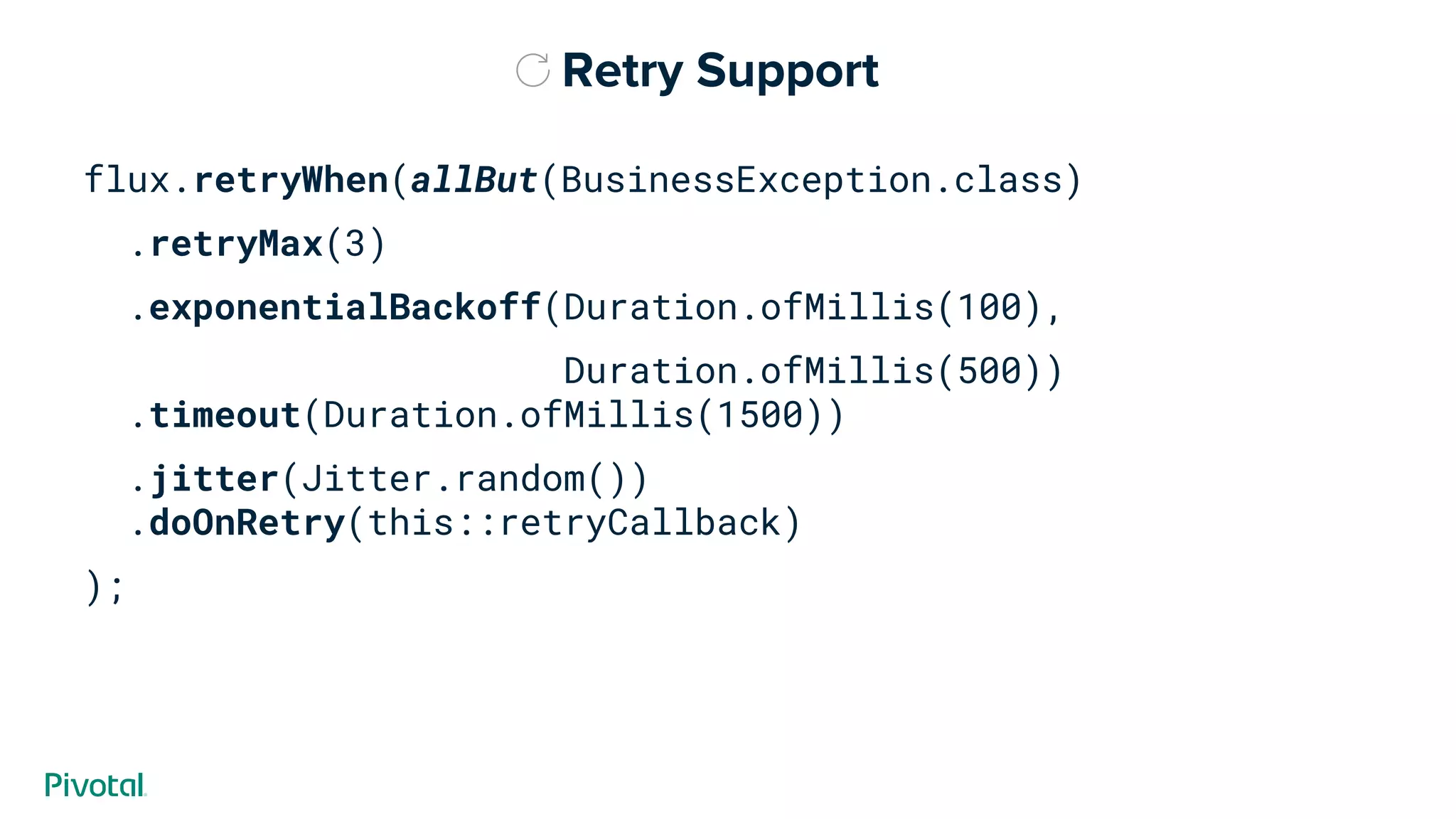 Retry Support
flux.retryWhen(allBut(BusinessException.class)
.retryMax(3)
.exponentialBackoff(Duration.ofMillis(100),
Duration.ofMillis(500))
.timeout(Duration.ofMillis(1500))
.jitter(Jitter.random())
.doOnRetry(this::retryCallback)
);
 