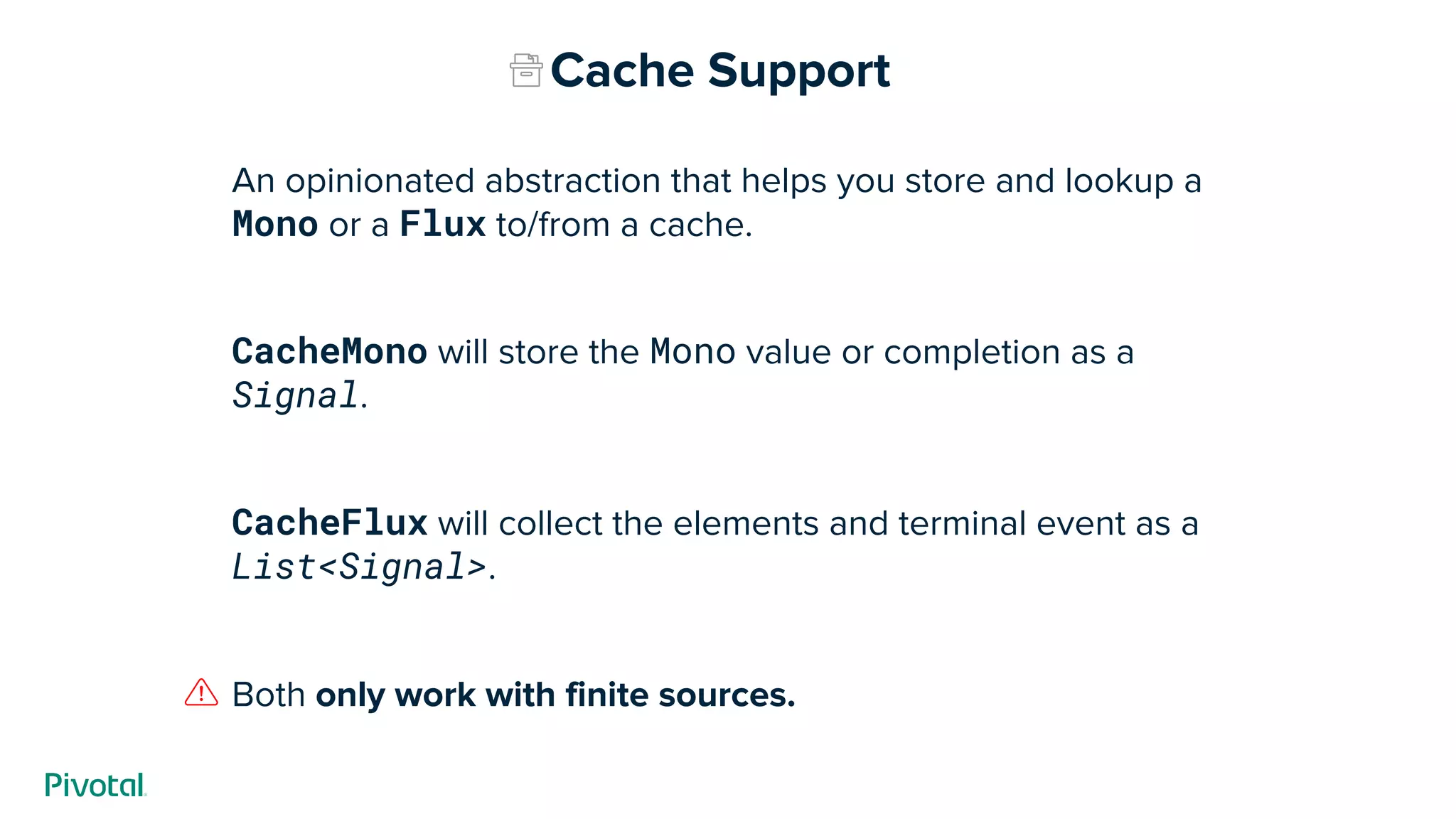 An opinionated abstraction that helps you store and lookup a
Mono or a Flux to/from a cache.
CacheMono will store the Mono value or completion as a
Signal.
CacheFlux will collect the elements and terminal event as a
List<Signal>.
Both only work with finite sources.
Cache Support
 