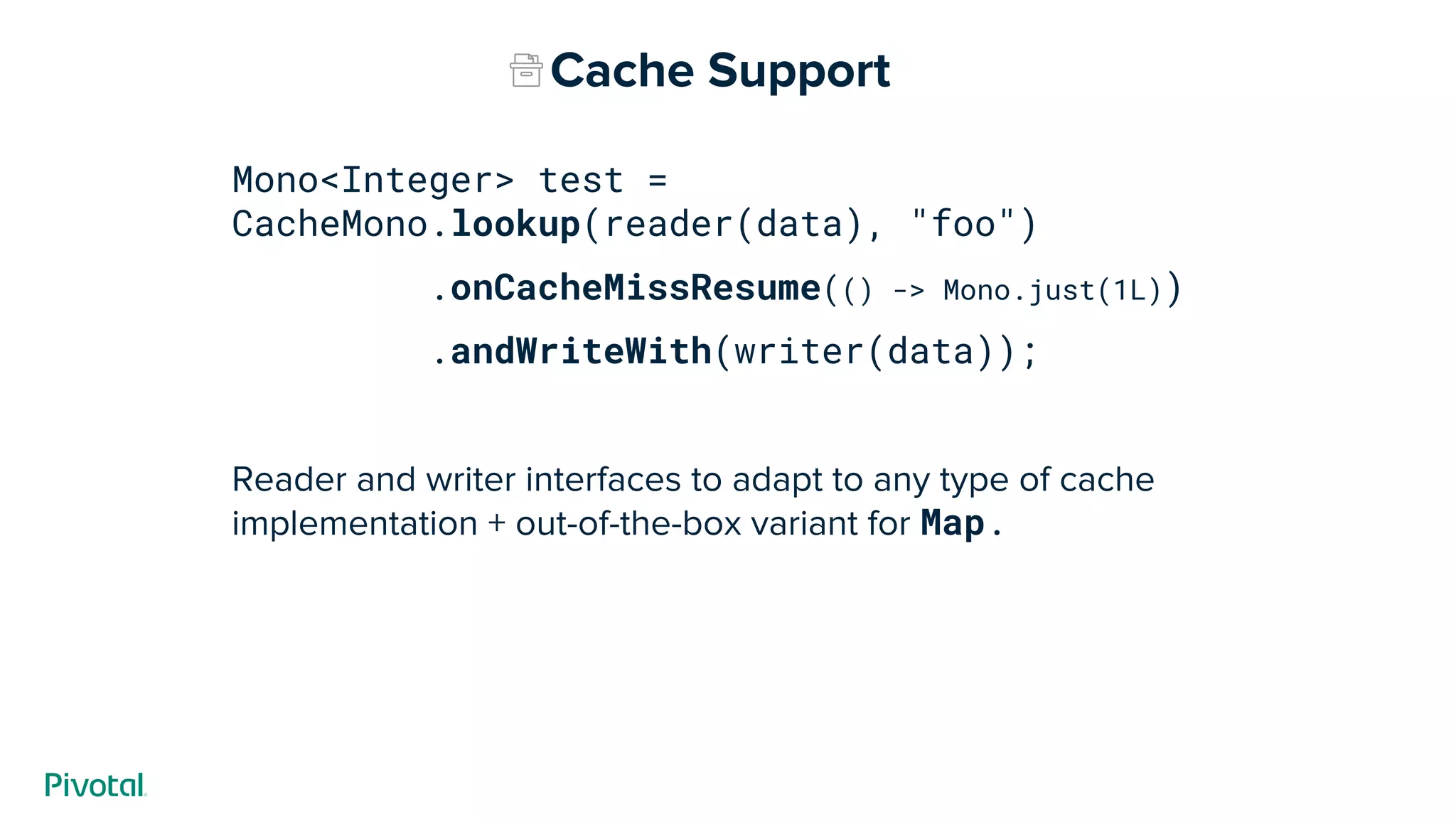 Mono<Integer> test =
CacheMono.lookup(reader(data), "foo")
.onCacheMissResume(() -> Mono.just(1L))
.andWriteWith(writer(data));
Reader and writer interfaces to adapt to any type of cache
implementation + out-of-the-box variant for Map.
Cache Support
 