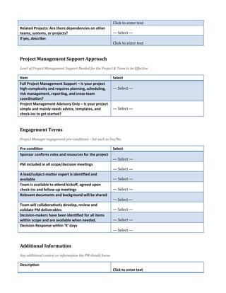 Click to enter text
Related Projects: Are there dependencies on other
teams, systems, or projects? — Select —
If yes, describe:
Click to enter text
Project Management Support Approach
Level of Project Management Support Needed for the Project & Team to be Effective
Item Select
Full Project Management Support – Is your project
high-complexity and requires planning, scheduling,
risk management, reporting, and cross-team
coordination?
— Select —
Project Management Advisory Only – Is your project
simple and mainly needs advice, templates, and
check-ins to get started?
— Select —
Engagement Terms
Project Manager engagement pre-conditions – Set each to Yes/No.
Pre-condition Select
Sponsor confirms roles and resources for the project
— Select —
PM included in all scope/decision meetings
— Select —
A lead/subject-matter expert is identified and
available — Select —
Team is available to attend kickoff, agreed upon
check-ins and follow-up meetings — Select —
Relevant documents and background will be shared
— Select —
Team will collaboratively develop, review and
validate PM deliverables — Select —
Decision-makers have been identified for all items
within scope and are available when needed. — Select —
Decision-Response within ‘X’ days
— Select —
Additional Information
Any additional context or information the PM should know:
Description
Click to enter text
 