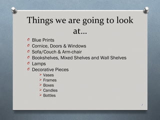 Things we are going to look
           at…
O   Blue Prints
O   Cornice, Doors & Windows
O   Sofa/Couch & Arm-chair
O   Bookshelves, Mixed Shelves and Wall Shelves
O   Lamps
O   Decorative Pieces
          Vases
          Frames
          Boxes
          Candles
          Bottles

                                                  1
 