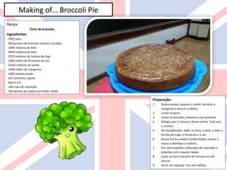 Making of… Broccoli Pie
Recipe
Tarte de brócolos
Ingredientes
. TRÊS ovos
. 500 gramas de brócolos cozidos e picados
. UMA chávena de leite
. MEIA chávena de óleo
. OITO colheres de farinha de trigo
. UMA colher de fermento em pó
. DUAS colheres de azeite
. UMA colher de margarina
. UMA cebola picada
. Sal e pimenta a gosto
. Bacon q.b
. UM copo de requeijão
. 100 gramas de queijo parmesão ralado
Preparação:
1. Numa panela, aquecer o azeite, derreter a
margarina e dourar a cebola .
2. Juntar o bacon.
3. Juntar os brócolos, temperar com pimenta.
4. Refogar por 2 minutos. Deixar esfriar. Este será
o recheio.
5. No liquidificador, bater os ovos, o leite, o óleo, a
farinha de trigo, o fermento e o sal.
6. Numa forma untada e enfarinhada, colocar a
massa e distribuir o recheio.
7. Por cima espalhar colheradas de requeijão e
polvilhar com o queijo ralado.
8. Levar ao forno durante 35 minutos ou até
dourar.
9. Servir em seguida. Fica uma delícia.
 