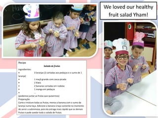 We loved our healthy
fruit salad Yham!
Recipe
Salada de frutas
Ingredientes:
• 3 laranjas (2 cortadas aos pedaços e o sumo de 1
laranja)
• 1 maçã grande com casca picada
• 2 Kiwis
• 2 bananas cortadas em rodelas
• 1 manga em pedaços
• …
(podemos juntar as frutas que quisermos)
Preparação:
Corte e misture todas as frutas, menos a banana com o sumo de
laranja numa taça. Adicione a banana à taça somente no momento
de servir a sobremesa, pois ela estraga mais rápido que as demais
frutas e pode azedar toda a salada de frutas.
 