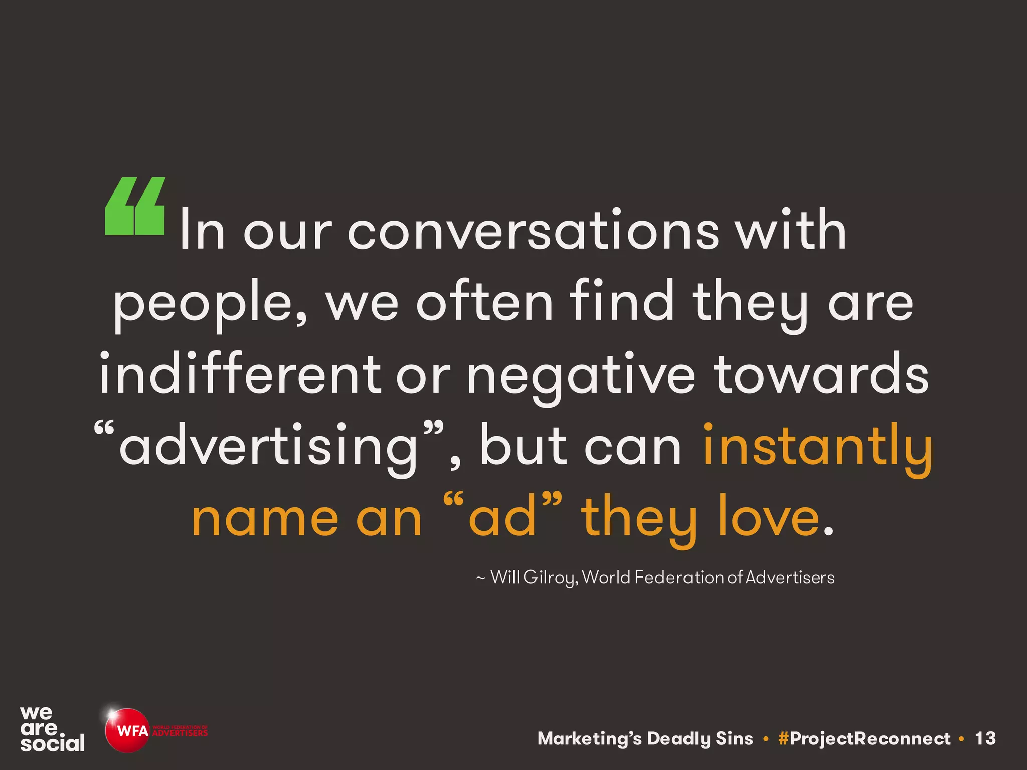 Marketing’s Deadly Sins • #ProjectReconnect • 13
In our conversations with
people, we often find they are
indifferent or negative towards
“advertising”, but can instantly
name an “ad” they love.
~ Will Gilroy,World FederationofAdvertisers
“
 