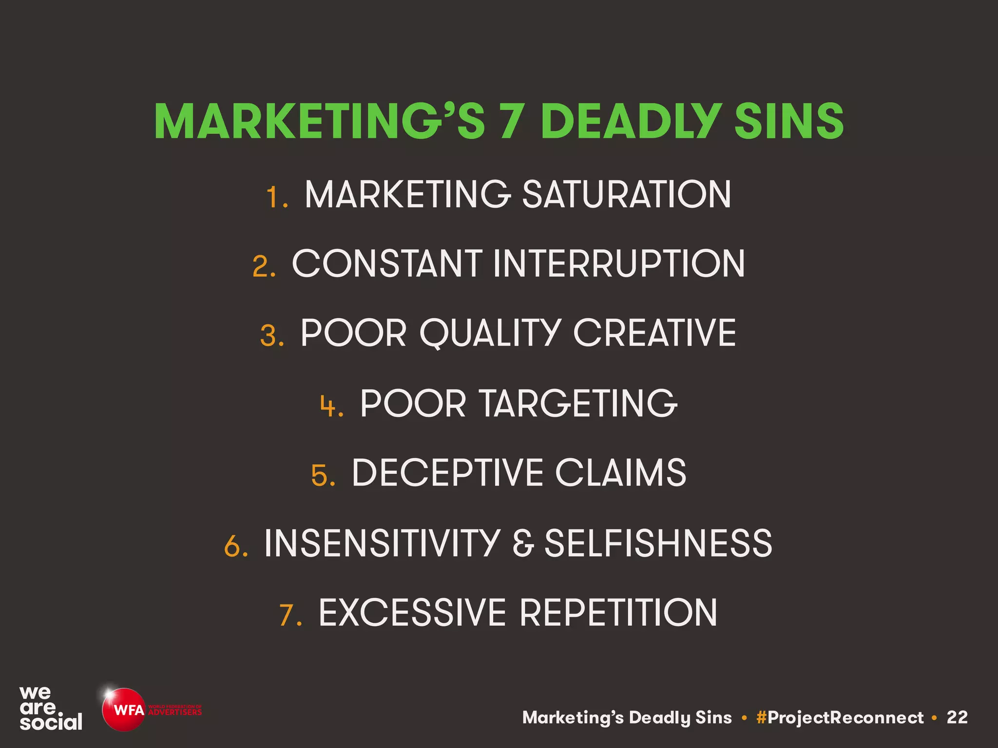 Marketing’s Deadly Sins • #ProjectReconnect • 22
MARKETING’S 7 DEADLY SINS
1. MARKETING SATURATION
2. CONSTANT INTERRUPTION
3. POOR QUALITY CREATIVE
4. POOR TARGETING
5. DECEPTIVE CLAIMS
6. INSENSITIVITY & SELFISHNESS
7. EXCESSIVE REPETITION
 