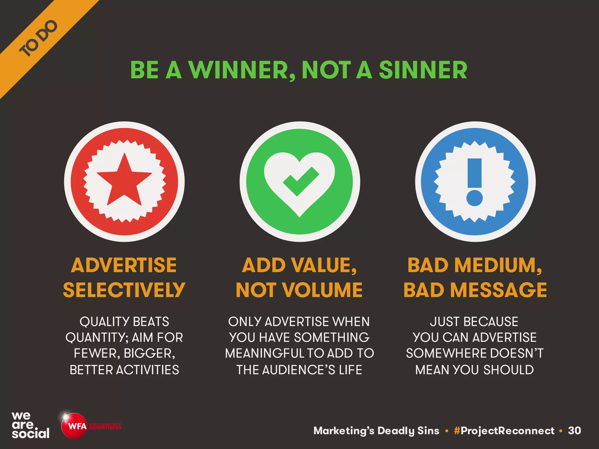 Marketing’s Deadly Sins • #ProjectReconnect • 30
BE A WINNER, NOT A SINNER
QUALITY BEATS
QUANTITY; AIM FOR
FEWER, BIGGER,
BETTER ACTIVITIES
ONLY ADVERTISE WHEN
YOU HAVE SOMETHING
MEANINGFUL TO ADD TO
THE AUDIENCE’S LIFE
ADVERTISE
SELECTIVELY
ADD VALUE,
NOT VOLUME
JUST BECAUSE
YOU CAN ADVERTISE
SOMEWHERE DOESN’T
MEAN YOU SHOULD
BAD MEDIUM,
BAD MESSAGE
 