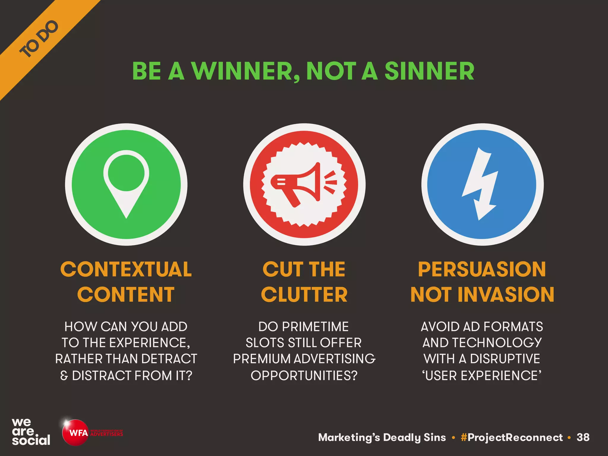 Marketing’s Deadly Sins • #ProjectReconnect • 38
BE A WINNER, NOT A SINNER
HOW CAN YOU ADD
TO THE EXPERIENCE,
RATHER THAN DETRACT
& DISTRACT FROM IT?
DO PRIMETIME
SLOTS STILL OFFER
PREMIUM ADVERTISING
OPPORTUNITIES?
CONTEXTUAL
CONTENT
CUT THE
CLUTTER
AVOID AD FORMATS
AND TECHNOLOGY
WITH A DISRUPTIVE
‘USER EXPERIENCE’
PERSUASION
NOT INVASION
 