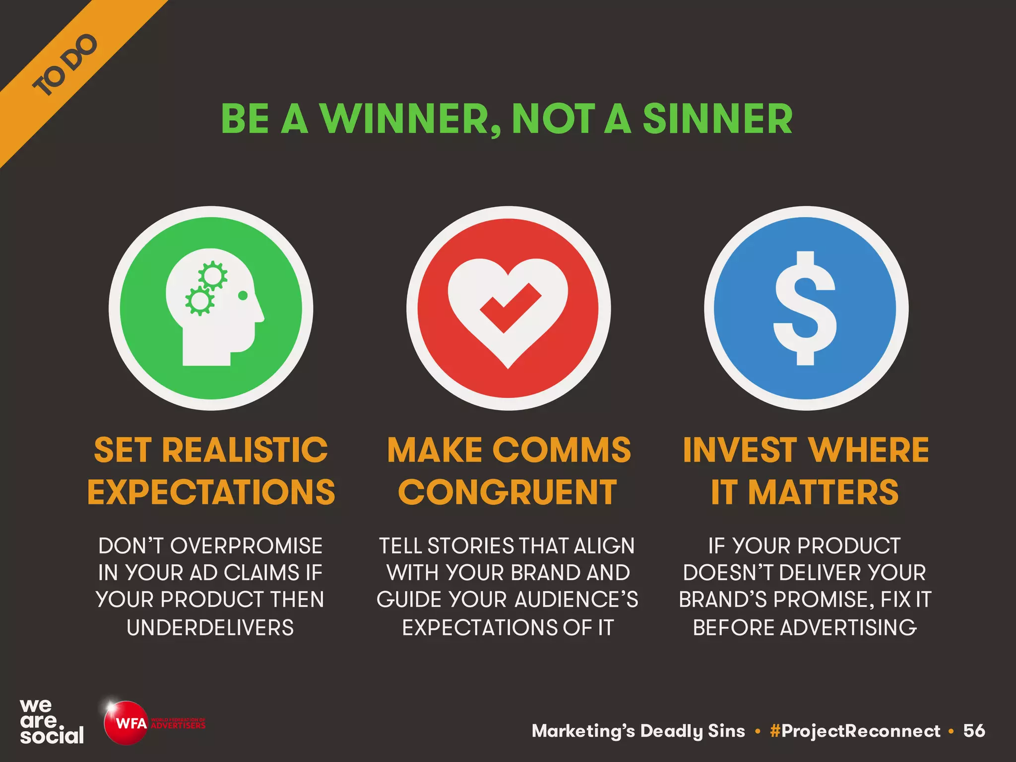 Marketing’s Deadly Sins • #ProjectReconnect • 56
BE A WINNER, NOT A SINNER
DON’T OVERPROMISE
IN YOUR AD CLAIMS IF
YOUR PRODUCT THEN
UNDERDELIVERS
TELL STORIES THAT ALIGN
WITH YOUR BRAND AND
GUIDE YOUR AUDIENCE’S
EXPECTATIONS OF IT
SET REALISTIC
EXPECTATIONS
MAKE COMMS
CONGRUENT
IF YOUR PRODUCT
DOESN’T DELIVER YOUR
BRAND’S PROMISE, FIX IT
BEFORE ADVERTISING
INVEST WHERE
IT MATTERS
 