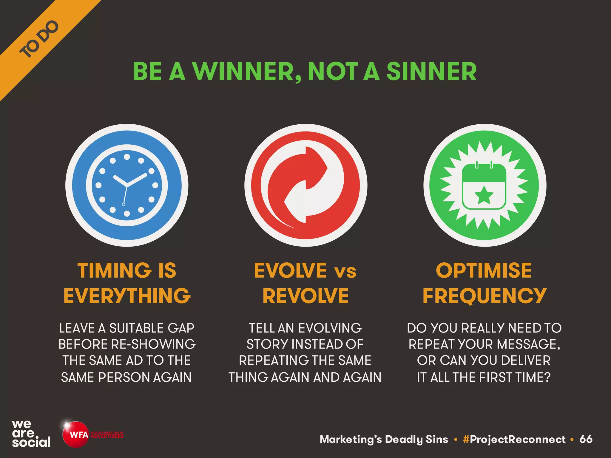 Marketing’s Deadly Sins • #ProjectReconnect • 66
BE A WINNER, NOT A SINNER
LEAVE A SUITABLE GAP
BEFORE RE-SHOWING
THE SAME AD TO THE
SAME PERSON AGAIN
TELL AN EVOLVING
STORY INSTEAD OF
REPEATING THE SAME
THING AGAIN AND AGAIN
TIMING IS
EVERYTHING
EVOLVE vs
REVOLVE
DO YOU REALLY NEED TO
REPEAT YOUR MESSAGE,
OR CAN YOU DELIVER
IT ALL THE FIRST TIME?
OPTIMISE
FREQUENCY
 