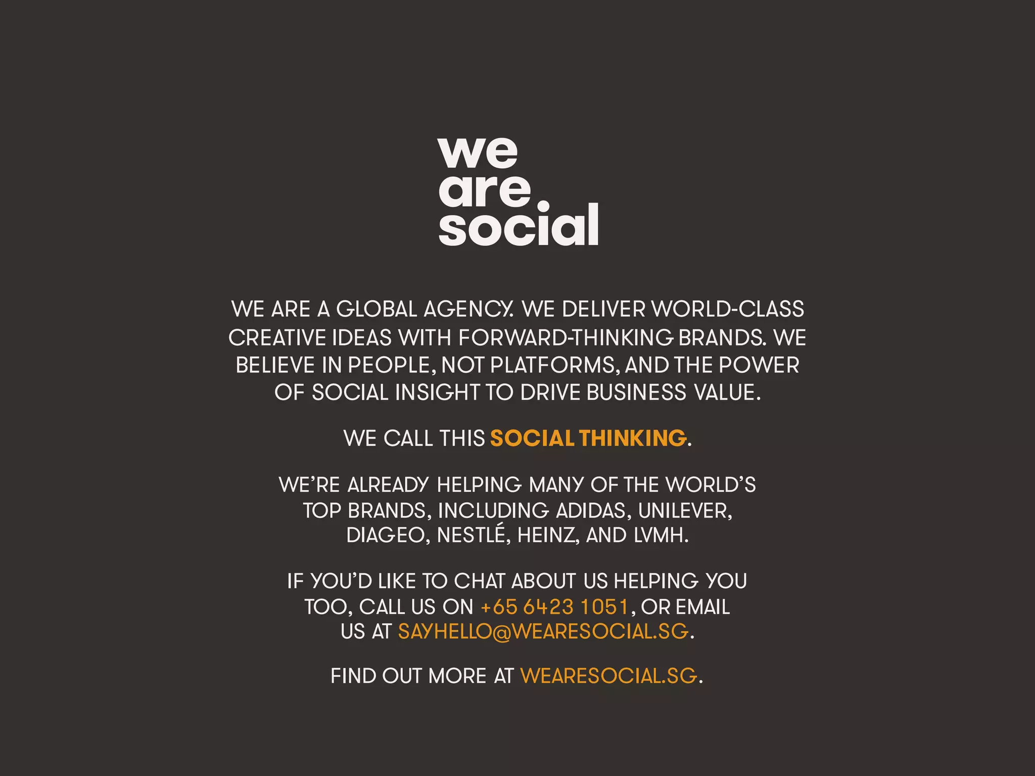 Marketing’s Deadly Sins • #ProjectReconnect • 70
WE ARE A GLOBAL AGENCY. WE DELIVER WORLD-CLASS
CREATIVE IDEAS WITH FORWARD-THINKING BRANDS. WE
BELIEVE IN PEOPLE, NOT PLATFORMS, AND THE POWER
OF SOCIAL INSIGHT TO DRIVE BUSINESS VALUE.
WE CALL THIS SOCIAL THINKING.
WE’RE ALREADY HELPING MANY OF THE WORLD’S
TOP BRANDS, INCLUDING ADIDAS, UNILEVER,
DIAGEO, NESTLÉ, HEINZ, AND LVMH.
IF YOU’D LIKE TO CHAT ABOUT US HELPING YOU
TOO, CALL US ON +65 6423 1051, OR EMAIL
US AT SAYHELLO@WEARESOCIAL.SG.
FIND OUT MORE AT WEARESOCIAL.SG.
 