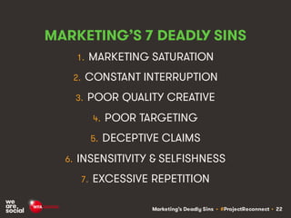 Marketing’s Deadly Sins • #ProjectReconnect • 22
MARKETING’S 7 DEADLY SINS
1. MARKETING SATURATION
2. CONSTANT INTERRUPTION
3. POOR QUALITY CREATIVE
4. POOR TARGETING
5. DECEPTIVE CLAIMS
6. INSENSITIVITY & SELFISHNESS
7. EXCESSIVE REPETITION
 