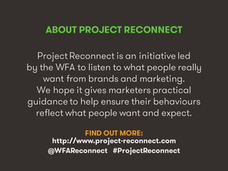 Marketing’s Deadly Sins • #ProjectReconnect • 3
ABOUT PROJECT RECONNECT
Project Reconnect is an initiative led
by the WFA to listen to what people really
want from brands and marketing.
We hope it gives marketers practical
guidance to help ensure their behaviours
reflect what people want and expect.
FIND OUT MORE:
http://www.project-reconnect.com
@WFAReconnect #ProjectReconnect
 