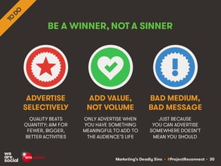 Marketing’s Deadly Sins • #ProjectReconnect • 30
BE A WINNER, NOT A SINNER
QUALITY BEATS
QUANTITY; AIM FOR
FEWER, BIGGER,
BETTER ACTIVITIES
ONLY ADVERTISE WHEN
YOU HAVE SOMETHING
MEANINGFUL TO ADD TO
THE AUDIENCE’S LIFE
ADVERTISE
SELECTIVELY
ADD VALUE,
NOT VOLUME
JUST BECAUSE
YOU CAN ADVERTISE
SOMEWHERE DOESN’T
MEAN YOU SHOULD
BAD MEDIUM,
BAD MESSAGE
 