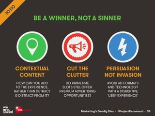 Marketing’s Deadly Sins • #ProjectReconnect • 38
BE A WINNER, NOT A SINNER
HOW CAN YOU ADD
TO THE EXPERIENCE,
RATHER THAN DETRACT
& DISTRACT FROM IT?
DO PRIMETIME
SLOTS STILL OFFER
PREMIUM ADVERTISING
OPPORTUNITIES?
CONTEXTUAL
CONTENT
CUT THE
CLUTTER
AVOID AD FORMATS
AND TECHNOLOGY
WITH A DISRUPTIVE
‘USER EXPERIENCE’
PERSUASION
NOT INVASION
 