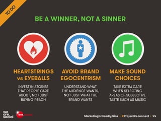 Marketing’s Deadly Sins • #ProjectReconnect • 44
BE A WINNER, NOT A SINNER
INVEST IN STORIES
THAT PEOPLE CARE
ABOUT, NOT JUST
BUYING REACH
UNDERSTAND WHAT
THE AUDIENCE WANTS,
NOT JUST WHAT THE
BRAND WANTS
HEARTSTRINGS
vs EYEBALLS
AVOID BRAND
EGOCENTRISM
TAKE EXTRA CARE
WHEN SELECTING
AREAS OF SUBJECTIVE
TASTE SUCH AS MUSIC
MAKE SOUND
CHOICES
 
