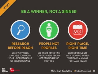Marketing’s Deadly Sins • #ProjectReconnect • 50
BE A WINNER, NOT A SINNER
USE EVERY TOOL
AVAILABLE TO INFORM
YOUR UNDERSTANDING
OF YOUR AUDIENCE
USE MEDIA TARGETING
TO REACH REAL PEOPLE,
NOT DEMOGRAPHIC
PROFILES
RESEARCH
BEFORE REACH
PEOPLE NOT
PROFILES
AIM FOR MOMENTS
WITH MEANING RATHER
THAN SIMPLY AIMING
FOR MASS REACH
RIGHT PLACE,
RIGHT TIME
 