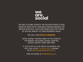 Marketing’s Deadly Sins • #ProjectReconnect • 70
WE ARE A GLOBAL AGENCY. WE DELIVER WORLD-CLASS
CREATIVE IDEAS WITH FORWARD-THINKING BRANDS. WE
BELIEVE IN PEOPLE, NOT PLATFORMS, AND THE POWER
OF SOCIAL INSIGHT TO DRIVE BUSINESS VALUE.
WE CALL THIS SOCIAL THINKING.
WE’RE ALREADY HELPING MANY OF THE WORLD’S
TOP BRANDS, INCLUDING ADIDAS, UNILEVER,
DIAGEO, NESTLÉ, HEINZ, AND LVMH.
IF YOU’D LIKE TO CHAT ABOUT US HELPING YOU
TOO, CALL US ON +65 6423 1051, OR EMAIL
US AT SAYHELLO@WEARESOCIAL.SG.
FIND OUT MORE AT WEARESOCIAL.SG.
 
