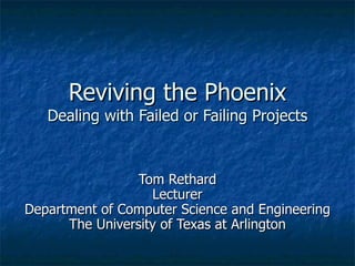 Reviving the Phoenix Dealing with Failed or Failing Projects Tom Rethard Lecturer Department of Computer Science and Engineering The University of Texas at Arlington 