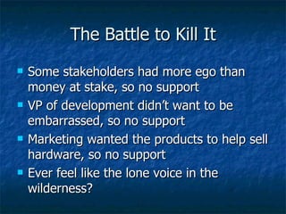 The Battle to Kill It Some stakeholders had more ego than money at stake, so no support VP of development didn’t want to be embarrassed, so no support Marketing wanted the products to help sell hardware, so no support Ever feel like the lone voice in the wilderness? 
