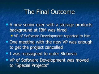 The Final Outcome A new senior exec with a storage products background at IBM was hired VP of Software Development reported to him One meeting with the new VP was enough to get the project cancelled I was reassigned to outer Slobovia VP of Software Development was moved to “Special Projects” 