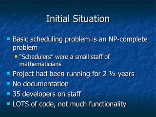 Initial Situation Basic scheduling problem is an NP-complete problem “Schedulers” were a small staff of mathematicians Project had been running for 2 ½ years No documentation 35 developers on staff LOTS of code, not much functionality 